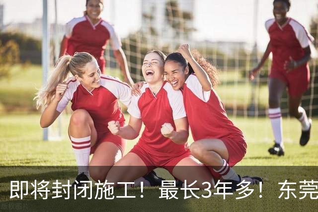 即将封闭施工！最长3年多！东莞最新公告