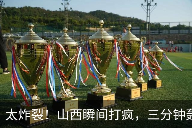 太炸裂！山西瞬间打疯，三分钟轰出14 0攻势完成反超，五人手感火热怎么投怎么进